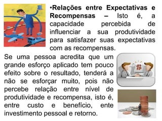 •Relações entre Expectativas e
Recompensas – Isto é, a
capacidade percebida de
influenciar a sua produtividade
para satisfazer suas expectativas
com as recompensas.
Se uma pessoa acredita que um
grande esforço aplicado tem pouco
efeito sobre o resultado, tenderá a
não se esforçar muito, pois não
percebe relação entre nível de
produtividade e recompensa, isto é,
entre custo e benefício, ente
investimento pessoal e retorno.
 