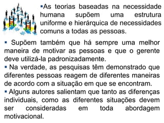  Supõem também que há sempre uma melhor
maneira de motivar as pessoas e que o gerente
deve utilizá-la padronizadamente.
 Na verdade, as pesquisas têm demonstrado que
diferentes pessoas reagem de diferentes maneiras
de acordo com a situação em que se encontram.
 Alguns autores salientam que tanto as diferenças
individuais, como as diferentes situações devem
ser consideradas em toda abordagem
motivacional.
As teorias baseadas na necessidade
humana supõem uma estrutura
uniforme e hierárquica de necessidades
comuns a todas as pessoas.
 