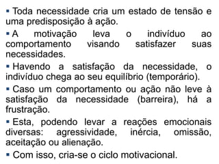  Toda necessidade cria um estado de tensão e
uma predisposição à ação.
 A motivação leva o indivíduo ao
comportamento visando satisfazer suas
necessidades.
 Havendo a satisfação da necessidade, o
indivíduo chega ao seu equilíbrio (temporário).
 Caso um comportamento ou ação não leve à
satisfação da necessidade (barreira), há a
frustração.
 Esta, podendo levar a reações emocionais
diversas: agressividade, inércia, omissão,
aceitação ou alienação.
 Com isso, cria-se o ciclo motivacional.
 