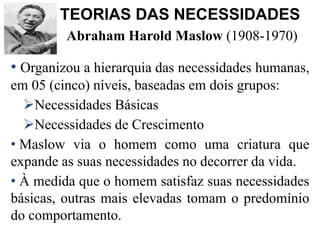 Abraham Harold Maslow (1908-1970)
• Organizou a hierarquia das necessidades humanas,
em 05 (cinco) níveis, baseadas em dois grupos:
Necessidades Básicas
Necessidades de Crescimento
• Maslow via o homem como uma criatura que
expande as suas necessidades no decorrer da vida.
• À medida que o homem satisfaz suas necessidades
básicas, outras mais elevadas tomam o predomínio
do comportamento.
TEORIAS DAS NECESSIDADES
 