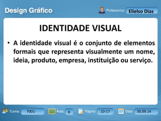 IDENTIDADE VISUAL 
Turma: 2503-B Aula: 10 Pág: 10 a 17 Data: 18-jan-12 
7001- 8 10-17 30.09.14 
Instrutor: Ricardo Paladini Matos 
Elielso Dias 
• A identidade visual é o conjunto de elementos 
formais que representa visualmente um nome, 
ideia, produto, empresa, instituição ou serviço. 
 