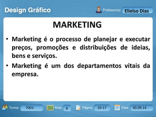 MARKETING 
Turma: 2503-B Aula: 10 Pág: 10 a 17 Data: 18-jan-12 
7001- 8 10-17 30.09.14 
Instrutor: Ricardo Paladini Matos 
Elielso Dias 
• Marketing é o processo de planejar e executar 
preços, promoções e distribuições de ideias, 
bens e serviços. 
• Marketing é um dos departamentos vitais da 
empresa. 
 
