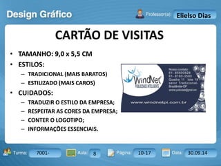 CARTÃO DE VISITAS 
Turma: 2503-B Aula: 10 Pág: 10 a 17 Data: 18-jan-12 
7001- 8 10-17 30.09.14 
Instrutor: Ricardo Paladini Matos 
Elielso Dias 
• TAMANHO: 9,0 x 5,5 CM 
• ESTILOS: 
– TRADICIONAL (MAIS BARATOS) 
– ESTILIZADO (MAIS CAROS) 
• CUIDADOS: 
– TRADUZIR O ESTILO DA EMPRESA; 
– RESPEITAR AS CORES DA EMPRESA; 
– CONTER O LOGOTIPO; 
– INFORMAÇÕES ESSENCIAIS. 
 