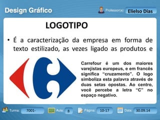 LOGOTIPO 
Turma: 2503-B Aula: 10 Pág: 10 a 17 Data: 18-jan-12 
7001- 8 10-17 30.09.14 
Instrutor: Ricardo Paladini Matos 
Elielso Dias 
• É a caracterização da empresa em forma de 
texto estilizado, as vezes ligado as produtos e 
serviços da empresa. 
Carrefour é um dos maiores 
varejistas europeus, e em francês 
significa “cruzamento”. O logo 
simboliza esta palavra através de 
duas setas opostas. Ao centro, 
você percebe a letra “C” no 
espaço negativo. 
 