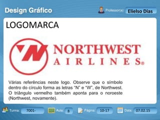Aula: Pág: Data:10 10 a 17 18-jan-122503-BTurma:
Instrutor: Ricardo Paladini Matos
7001- 8 10-17 07.02.15
Elielso Dias
LOGOMARCA
Várias referências neste logo. Observe que o símbolo
dentro do círculo forma as letras “N” e “W”, de Northwest.
O triângulo vermelho também aponta para o noroeste
(Northwest, novamente).
 