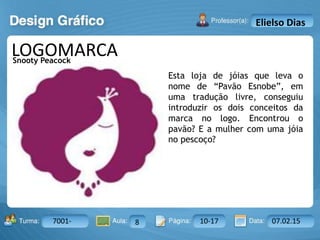 Aula: Pág: Data:10 10 a 17 18-jan-122503-BTurma:
Instrutor: Ricardo Paladini Matos
7001- 8 10-17 07.02.15
Elielso Dias
LOGOMARCA
Esta loja de jóias que leva o
nome de “Pavão Esnobe”, em
uma tradução livre, conseguiu
introduzir os dois conceitos da
marca no logo. Encontrou o
pavão? E a mulher com uma jóia
no pescoço?
Snooty Peacock
 