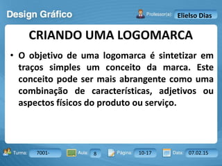 Aula: Pág: Data:10 10 a 17 18-jan-122503-BTurma:
Instrutor: Ricardo Paladini Matos
7001- 8 10-17 07.02.15
Elielso Dias
• O objetivo de uma logomarca é sintetizar em
traços simples um conceito da marca. Este
conceito pode ser mais abrangente como uma
combinação de características, adjetivos ou
aspectos físicos do produto ou serviço.
CRIANDO UMA LOGOMARCA
 