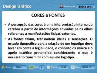 Aula: Pág: Data:10 10 a 17 18-jan-122503-BTurma:
Instrutor: Ricardo Paladini Matos
7001- 8 10-17 07.02.15
Elielso Dias
• A percepção das cores é uma interpretação interna do
cérebro a partir de informações enviadas pelos olhos
referentes a manifestações físicas externas.
• As fontes falam, transmitem ideias e sensações. O
estudo tipográfico para a criação de um logotipo deve
levar em conta a legibilidade, o conceito da marca e o
apelo estético pretendido considerando o que é
necessário transmitir com aquele logotipo.
CORES e FONTES
 