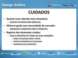 Aula: Pág: Data:10 10 a 17 18-jan-122503-BTurma:
Instrutor: Ricardo Paladini Matos
7001- 8 10-17 07.02.15
Elielso Dias
• Quanto mais colorido mais chamativo:
– CUSTOS FUTUROS COM GRÁFICAS.
• Misturar gosto com necessidade de mercado:
– ADEQUAR O LOGOTIPO COM O PRODUTO.
• Registro dos elementos criados:
– FAÇA O REGISTRO DE TODAS AS SUAS CRIAÇÕES:
• CORES UTILIZADAS (RGB E CMYK)
• FONTES TIPOGRÁFICAS UTILIZADAS
• TAMANHO DOS ELEMENTOS
CUIDADOS
 