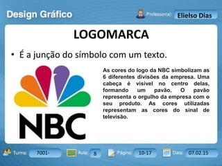 Aula: Pág: Data:10 10 a 17 18-jan-122503-BTurma:
Instrutor: Ricardo Paladini Matos
7001- 8 10-17 07.02.15
Elielso Dias
• É a junção do símbolo com um texto.
LOGOMARCA
As cores do logo da NBC simbolizam as
6 diferentes divisões da empresa. Uma
cabeça é visível no centro delas,
formando um pavão. O pavão
representa o orgulho da empresa com o
seu produto. As cores utilizadas
representam as cores do sinal de
televisão.
 