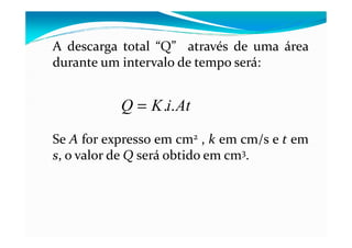 A descarga total “Q” através de uma área
durante um intervalo de tempo será:
AtiKQ ..=
Se A for expresso em cm2 , k em cm/s e t em
s, o valor de Q será obtido em cm3.
 