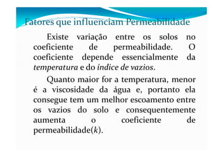 Existe variação entre os solos no
coeficiente de permeabilidade. O
coeficiente depende essencialmente da
temperatura e do índice de vazios.
Quanto maior for a temperatura, menor
Fatores que influenciam Permeabilidade
Quanto maior for a temperatura, menor
é a viscosidade da água e, portanto ela
consegue tem um melhor escoamento entre
os vazios do solo e consequentemente
aumenta o coeficiente de
permeabilidade(k).
 