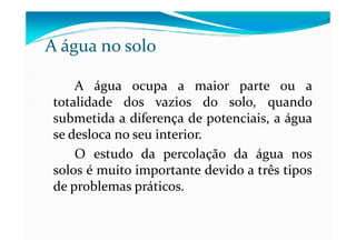 A água no solo
A água ocupa a maior parte ou a
totalidade dos vazios do solo, quando
submetida a diferença de potenciais, a águasubmetida a diferença de potenciais, a água
se desloca no seu interior.
O estudo da percolação da água nos
solos é muito importante devido a três tipos
de problemas práticos.
 