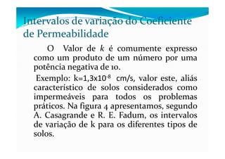 Intervalos de variação do Coeficiente
de Permeabilidade
O Valor de k é comumente expresso
como um produto de um número por uma
potência negativa de 10.
Exemplo: k=1,3x10-8 cm/s, valor este, aliásExemplo: k=1,3x10-8 cm/s, valor este, aliás
característico de solos considerados como
impermeáveis para todos os problemas
práticos. Na figura 4 apresentamos, segundo
A. Casagrande e R. E. Fadum, os intervalos
de variação de k para os diferentes tipos de
solos.
 