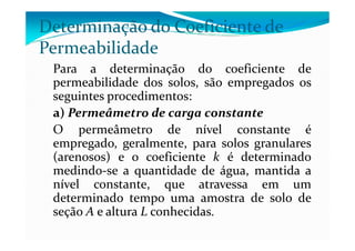 Determinação do Coeficiente de
Permeabilidade
Para a determinação do coeficiente de
permeabilidade dos solos, são empregados os
seguintes procedimentos:
a) Permeâmetro de carga constante
O permeâmetro de nível constante éO permeâmetro de nível constante é
empregado, geralmente, para solos granulares
(arenosos) e o coeficiente k é determinado
medindo-se a quantidade de água, mantida a
nível constante, que atravessa em um
determinado tempo uma amostra de solo de
seção A e altura L conhecidas.
 