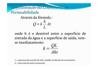 Através da fórmula :
onde h é o desnível entre a superfície de
Determinação do Coeficiente de
Permeabilidade
At
L
h
kQ =
onde h é o desnível entre a superfície de
entrada da água e a superfície de saída, tem-
se imediatamente:
L = espessura da camada de solo, medida na direção do escoamento.
A = área total da seção transversal
Aht
QL
k =
 