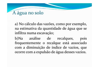 a) No cálculo das vazões, como por exemplo,
na estimativa da quantidade de água que se
infiltra numa escavação;
A água no solo
infiltra numa escavação;
b)Na análise de recalques, pois
frequentemente o recalque está associado
com a diminuição de índice de vazios, que
ocorre com a expulsão de água desses vazios.
 