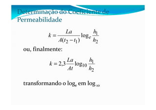 ou, finalmente:
2
1
12
log
)( h
h
ttA
La
k e
−
=
Determinação do Coeficiente de
Permeabilidade
transformando o loge em log 10
2
1
10log3,2
h
h
At
La
k =
 