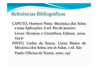 CAPUTO, Homero Pinto. Mecânica dos Solos
e suas Aplicações. 6 ed. Rio de Janeiro:
Livros Técnicos e Científicos Editora, 2000.
Referências Bibliográficas
Livros Técnicos e Científicos Editora, 2000.
234 p.
PINTO, Carlos de Souza. Curso Básico de
Mecânica dos Solos, em 16 Aulas. 1 ed. São
Paulo: Oficina de Textos, 2000. 247
 