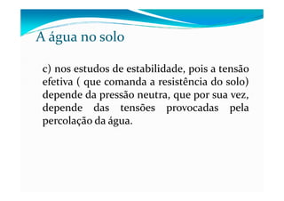 c) nos estudos de estabilidade, pois a tensão
efetiva ( que comanda a resistência do solo)
depende da pressão neutra, que por sua vez,
A água no solo
depende da pressão neutra, que por sua vez,
depende das tensões provocadas pela
percolação da água.
 