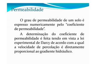 O grau de permeabilidade de um solo é
expresso numericamente pelo “coeficiente
de permeabilidade”.
A determinação do coeficiente de
Permeabilidade
A determinação do coeficiente de
permeabilidade é feita tendo em vista a lei
experimental de Darcy de acordo com a qual
a velocidade de percolação é diretamente
proporcional ao gradiente hidráulico.
 