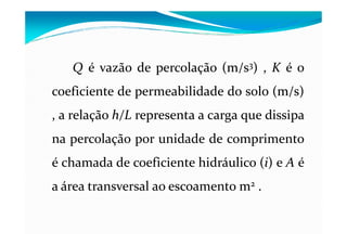 QQ é vazão de percolação (m/s(m/s33)) , KK é o
coeficiente de permeabilidade do solo (m/s)(m/s)
, a relação h/Lh/L representa a carga que dissipa, a relação h/Lh/L representa a carga que dissipa
na percolação por unidade de comprimento
é chamada de coeficiente hidráulico ((ii)) e AA é
a área transversal ao escoamento mm22 ..
 