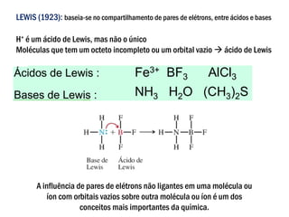 LEWIS (1923): baseia-se no compartilhamento de pares de elétrons, entre ácidos e bases
H+ é um ácido de Lewis, mas não o único
Moléculas que tem um octeto incompleto ou um orbital vazio → ácido de Lewis
A influência de pares de elétrons não ligantes em uma molécula ou
íon com orbitais vazios sobre outra molécula ou íon é um dos
conceitos mais importantes da química.
 