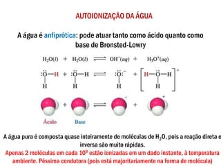 AUTOIONIZAÇÃO DA ÁGUA
A água é anfiprótica: pode atuar tanto como ácido quanto como
base de Bronsted-Lowry
A água pura é composta quase inteiramente de moléculas de H2O, pois a reação direta e
inversa são muito rápidas.
Apenas 2 moléculas em cada 109 estão ionizadas em um dado instante, à temperatura
ambiente. Péssima condutora (pois está majoritariamente na forma de molécula)
 