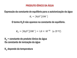 PRODUTO IÔNICO DA ÁGUA
Expressão da constante de equilíbrio para a autoionização da água
O termo H2O não aparece na constante de equilíbrio.
Kw = constante do produto iônico da água
Ou constante de ionização da água
Kw depende da temperatura
 