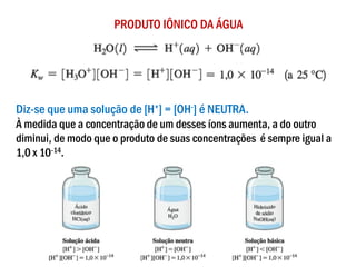 PRODUTO IÔNICO DA ÁGUA
Diz-se que uma solução de [H+] = [OH-] é NEUTRA.
À medida que a concentração de um desses íons aumenta, a do outro
diminui, de modo que o produto de suas concentrações é sempre igual a
1,0 x 10-14.
 