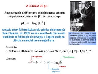 A ESCALA DE pH
Exercício:
3. Calcule o pH de uma solução neutra a 25°C, em que [H+] = 1,0 x 10-7
LEMBRE-SE:
A escala de pH foi introduzida pelo químico dinarmarquês
Søren Sørense, em 1909, em seu trabalho de controle de
qualidade de fabricação de cervejas, e é agora usada na
ciência, na medicina e na engenharia.
A concentração de H+ em uma solução aquosa costuma
ser pequena, expressamos [H+] em termos de pH
 