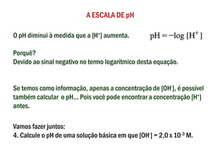 A ESCALA DE pH
O pH diminui à medida que a [H+] aumenta.
Porquê?
Devido ao sinal negativo no termo logarítmico desta equação.
Se temos como informação, apenas a concentração de [OH-], é possível
também calcular o pH... Pois você pode encontrar a concentração [H+]
antes.
Vamos fazer juntos:
4. Calcule o pH de uma solução básica em que [OH-] = 2,0 x 10-3 M.
 