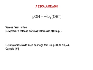 A ESCALA DE pOH
Vamos fazer juntos:
5. Mostrar a relação entre os valores de pOH e pH.
6. Uma amostra de suco de maçã tem um pOH de 10,24.
Calcule [H+]
 