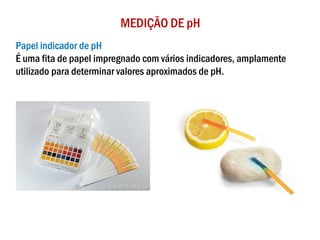MEDIÇÃO DE pH
Papel indicador de pH
É uma fita de papel impregnado com vários indicadores, amplamente
utilizado para determinar valores aproximados de pH.
 