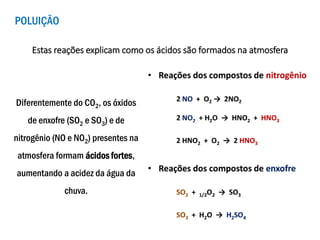 POLUIÇÃO
Diferentemente do CO2, os óxidos
de enxofre (SO2 e SO3) e de
nitrogênio (NO e NO2) presentes na
atmosfera formam ácidos fortes,
aumentando a acidez da água da
chuva.
Estas reações explicam como os ácidos são formados na atmosfera
 