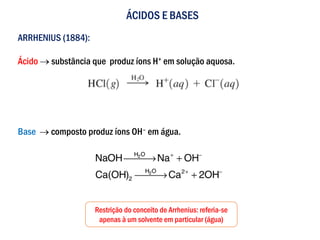 ÁCIDOS E BASES
ARRHENIUS (1884):
Ácido → substância que produz íons H+ em solução aquosa.
Base → composto produz íons OH– em água.
Restrição do conceito de Arrhenius: referia-se
apenas à um solvente em particular (água)
 