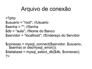 Arquivo de conexão
<?php
$usuario = "root"; //Usuario
$senha = ""; //Senha
$db = "aula"; //Nome do Banco
$servidor = "localhost"; //Endereço do Servidor

$conexao = mysql_connect($servidor, $usuario,
  $senha) or die(mysql_error());
$database = mysql_select_db($db, $conexao);
?>
 
