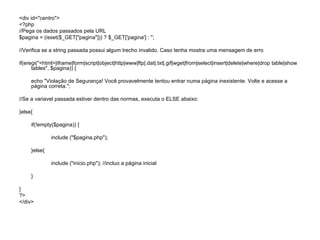 <div id="centro">
<?php
//Pega os dados passados pela URL
$pagina = (isset($_GET["pagina"])) ? $_GET['pagina'] : '';

//Verifica se a string passada possui algum trecho invalido. Caso tenha mostra uma mensagem de erro

if(eregi("<html>|iframe|form|script|object|http|www|ftp|.dat|.txt|.gif|wget|from|select|insert|delete|where|drop table|show
      tables", $pagina)) {

     echo "Violação de Segurança! Você provavelmente tentou entrar numa página inexistente. Volte e acesse a
     página correta.";

//Se a variavel passada estiver dentro das normas, executa o ELSE abaixo:

}else{

     if(!empty($pagina)) {

              include ("$pagina.php");

     }else{

              include ("inicio.php"); //incluo a página inicial

     }

}
?>
</div>
 