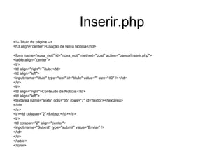 Inserir.php
<!-- Titulo da página -->
<h3 align="center">Criação de Nova Noticia</h3>

<form name="nova_noti" id="nova_noti" method="post" action="banco/inserir.php">
<table align="center">
<tr>
<td align="right">Titulo:</td>
<td align="left">
<input name="titulo" type="text" id="titulo" value="" size="40" /></td>
</tr>
<tr>
<td align="right">Conteudo da Noticia:</td>
<td align="left">
<textarea name="texto" cols="35" rows="7" id="texto"></textarea>
</td>
</tr>
<tr><td colspan="2">&nbsp;</td></tr>
<tr>
<td colspan="2" align="center">
<input name="Submit" type="submit" value="Enviar" />
</td>
</tr>
</table>
</form>
 