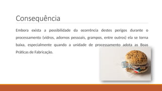 Consequência
Embora exista a possibilidade da ocorrência destes perigos durante o
processamento (vidros, adornos pessoais, grampos, entre outros) ela se torna
baixa, especialmente quando a unidade de processamento adota as Boas
Práticas de Fabricação.
 