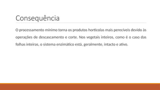 Consequência
O processamento mínimo torna os produtos hortícolas mais perecíveis devido às
operações de descascamento e corte. Nos vegetais inteiros, como é o caso das
folhas inteiras, o sistema enzimático está, geralmente, intacto e ativo.
 