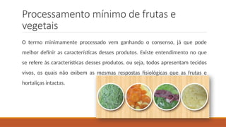 Processamento mínimo de frutas e
vegetais
O termo minimamente processado vem ganhando o consenso, já que pode
melhor definir as características desses produtos. Existe entendimento no que
se refere às características desses produtos, ou seja, todos apresentam tecidos
vivos, os quais não exibem as mesmas respostas fisiológicas que as frutas e
hortaliças intactas.
 