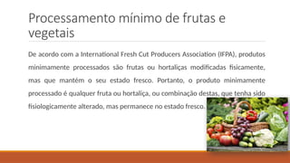 Processamento mínimo de frutas e
vegetais
De acordo com a International Fresh Cut Producers Association (IFPA), produtos
minimamente processados são frutas ou hortaliças modificadas fisicamente,
mas que mantém o seu estado fresco. Portanto, o produto minimamente
processado é qualquer fruta ou hortaliça, ou combinação destas, que tenha sido
fisiologicamente alterado, mas permanece no estado fresco.
 