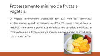 Processamento mínimo de frutas e
vegetais
Os vegetais minimamente processados têm sua “vida útil“ aumentada
substancialmente quando armazenados de 0°C a 5°C, e para o caso de frutas e
hortaliças minimamente processadas embaladas sob atmosfera modificada, é
recomendado que a temperatura seja mantida em níveis abaixo de 7ºC durante
toda a cadeia de frio
 