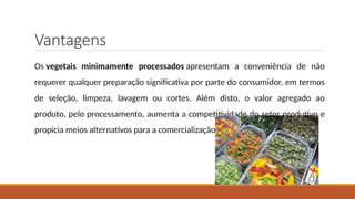 Vantagens
Os vegetais minimamente processados apresentam a conveniência de não
requerer qualquer preparação significativa por parte do consumidor, em termos
de seleção, limpeza, lavagem ou cortes. Além disto, o valor agregado ao
produto, pelo processamento, aumenta a competitividade do setor produtivo e
propicia meios alternativos para a comercialização.
 