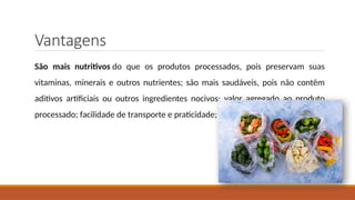 Vantagens
São mais nutritivos do que os produtos processados, pois preservam suas
vitaminas, minerais e outros nutrientes; são mais saudáveis, pois não contêm
aditivos artificiais ou outros ingredientes nocivos; valor agregado ao produto
processado; facilidade de transporte e praticidade;
 