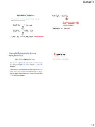 05/05/2012




                  Método Por Tentativa                                          CaO + P2O5          Ca3 (PO4)2

1. Começar com o elemento que aparecer apenas uma vez no lado dos
   reagentes e no lado dos produtos;

                                                                                                     Os elementos que estão
                                                                                                     entre    parênteses são
        C 2 H 6 O + O2              CO2 + H2O                                                        multiplicados por 2

                                                                                3CaO + P2O5             Ca3 (PO4)2

       C 2 H 6 O + O2               2CO2 + 3H2O



                                                      Equação balanceada !
    C2H6O + 3O2                     2CO2 + 3H2O




Interpretação importante de uma
equação química:                                                                  Exercício
              2Na(s) + 2 H2O(l)      2NaOH(aq) + H2(g)                           Faça o balanceamento das equações:



 Quando quaisquer 2 átomos de sódio reagem com 2 moléculas de
 água, eles produzem 2 fórmulas unitárias de NaOH e 1 molécula de
 hidrogênio

  Quando usarmos o número de Avogrado (quantidade de átomos) 6,0221 x 10   23



 Quando quaisquer 2 mols átomos de sódio reagem com 2 mols
 moléculas de água, eles produzem 2 mols fórmulas unitárias de NaOH
 e 1 mols molécula de hidrogênio.




                                                                                                                                      10
 