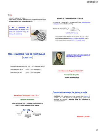 05/05/2012




MOL
Um mol é análogo de “dúzia”.                                             A massa de 1 mol de átomos de C12 é 12 g.
Uma “dúzia” pode ser definida como um número de latas de
refrigerante em uma embalagem de 12.
                                                                  A massa de 1 átomo de C12 foi determinada pela espectrometria
                                                                  de massa como 1,99265 x 10-23 g.

1   Mol     =      Quantidade     de                                                                        12 g
                                                                  Número de átomos do C12 =
matéria/número de átomos que                                                                          1,99265 x 10-23 g
existe em exatamente 12 g do
                                                                                           = 6,0221 x 1023 átomos
isótopo-12 do carbono

                                                                      Como o mol dá o número de átomos em uma amostra, segue que 1 mol de
                                                                      átomos de qualquer elemento é 6,0221 x 1023 átomos do elemento. Então, 1
                                                                      mol de quaisquer objetos representa 6,0221 x 1023 daqueles objetos.




MOL  NÚMERO FIXO DE PARTÍCULAS                                                               LORENZO ROMANO AMEDEO CARLO
                                                                                              AVOGADRO (1776-1856)
                            6,02 x     1023




 1 mol de moléculas de H2O  6,02 x 1023 moléculas de H2O

 1 mol de átomos de Cl           6,02 x 1023 átomos de Cl
                                                                             NA = Número de Avogadro = 6,02 x 10 23
 1 mol de íons de Na+            6,02 x 1023 íons de Na+
                                                                                          Constante de Avogadro

                                                                                            Número de objetos por mol




                                                                  Converter o número de átomo a mols
          NA = Número de Avogadro = 6,02 x 10 23                   EXEMPLO (1): Sabe-se que uma amostra de vitamina C
                                                                   contém 1,29 x 1024 átomos de hidrogênio (bem como outras
                     Constante de Avogadro                         espécies de átomos). Quantos mols de hidrogênio a
                                                                   amostra contém?

    Usada na conversão entre a quantidade química (número de
            mols) e o número de átomos,íons ou molécula



                            N = nN      A

                                              Número de objetos
                Número de    Quantidade de    por mol/número de
                 objetos     substância em        Avogrado
                             mol/Número de                                                                            Resposta: 2,14 mols
                                  mols




                                                                                                                                                    2
 