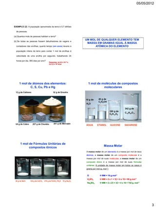 05/05/2012




EXEMPLO (2): A população aproximada da terra é 5,7 bilhões

  de pessoas.

(a) Quantos mols de pessoas habitam a terra?
                                                                    UM MOL DE QUALQUER ELEMENTO TEM
(b) Se todas as pessoas fossem debulhadores de vagens e
                                                                     MASSA EM GRAMAS IGUAL À MASSA
  contadores das ervilhas, quanto tempo (em anos) levaria a               ATÔMICA DO ELEMENTO
  população inteira da terra para contar 1 mol de ervilhas à

  velocidade de uma ervilha por segundo, trabalhando 24

  horas por dia, 365 dias por ano?
                                     Respostas: (a) 9,5 x 10-15 e
                                     (b) 3,4 x 106 anos




     1 mol de átomos dos elementos:                                  1 mol de moléculas de compostos
            C, S, Cu, Pb e Hg                                                  moleculares




      1 mol de Fórmulas Unitárias de
                                                                                       Massa Molar
            compostos iônicos
                                                                    A massa molar de um elemento é a massa por mol de seus
                                                                    átomos; a massa molar de um composto molecular é a
                                                                    massa por mol de suas moléculas; a massa molar de um
                                                                    composto iônico é a massa por mol de suas fórmulas
                                                                    unitárias. A unidade de massa molar em todos os casos é
                                                                    grama por mol (g. mol-1)


                                                                     O             MM = 16 g.mol-1
                                                                     H2SO4         MM = 2 x 1 + 32 + 4 x 16 = 98 g.mol-1
                                                                     Na2SO4        MM = 2 x 23 + 32 + 4 x 16 = 142 g. mol-1




                                                                                                                                    3
 