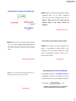 05/05/2012




  Conhecendo a massa da amostra (m)
                                                                             EXEMPLO (3): Em uma amostra típica de magnésio, 78,99% é

                                                                               magnésio-24 (3,983 x 10-23 g), 10,00% é magnésio-25
                             n = m/MM
                                                                               (4,149 x 10-23 g) e 11,01% é magnésio-26 (4,315 x 10-23 g).

                                                                               Calcule a massa molar de uma amostra típica de

         no de mols                           Massa molar                      magnésio, dadas as suas massas atômicas (em
                                                          Massa por mol de
                                                             um átomo          parêntese).

                                            Elemento = m (massa de um
                                             átomo) x NA (constante de
                                                    avogrado)
                                                                                                              Resposta: 24,31 g. mol-1




                                                                              Como calcular a massa a partir do número de mols?
EXEMPLO (4): Em um dia, 5,4 kg de alumínio foram coletados

  de um lixo reciclável. Quantos mols de átomos de Al o
                                                                             EXEMPLO (5 ): Suponha que estamos preparando uma
  lixo continha, dado que a massa molar do Al é 26,98 g.
                                                                             solução   de permanganato de potássio, KMnO4, e são
  mol-1?
                                                                             necessários 0,10 mol de composto. Sabendo que a massa

                                                                             molar do permanganato de potássio é 158,04 g. mol        -1,



                                                                             calcule a massa do KMnO4


                                        Resposta: 200 mols de Al                                              Resposta: 16g




                                                                                 Composição Percentual de Massa
 EXEMPLO (6 ): Qual a massa de sulfato de hidrogênio sódico anidro você
                                                                             A composição percentual ou porcentagem ponderal ou
 deveria pesar para obter cerca de 0,20 mol de NaHSO4?
                                                                               porcentagem em massa de um elemento é a massa do

                                                                               elemento expressa como uma porcentagem da massa total.


                                                                                                 massa do elemento
                                                                              % composição =                             x 100
                                                                                                massa total da amostra

                                                                                  Para saber a composição percentual de uma determinada
                                                                                  amostra é necessário calcular a % para cada elemento.
                                        Resposta: 24g




                                                                                                                                             4
 